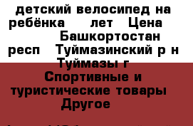 детский велосипед на ребёнка 6-9 лет › Цена ­ 3 300 - Башкортостан респ., Туймазинский р-н, Туймазы г. Спортивные и туристические товары » Другое   